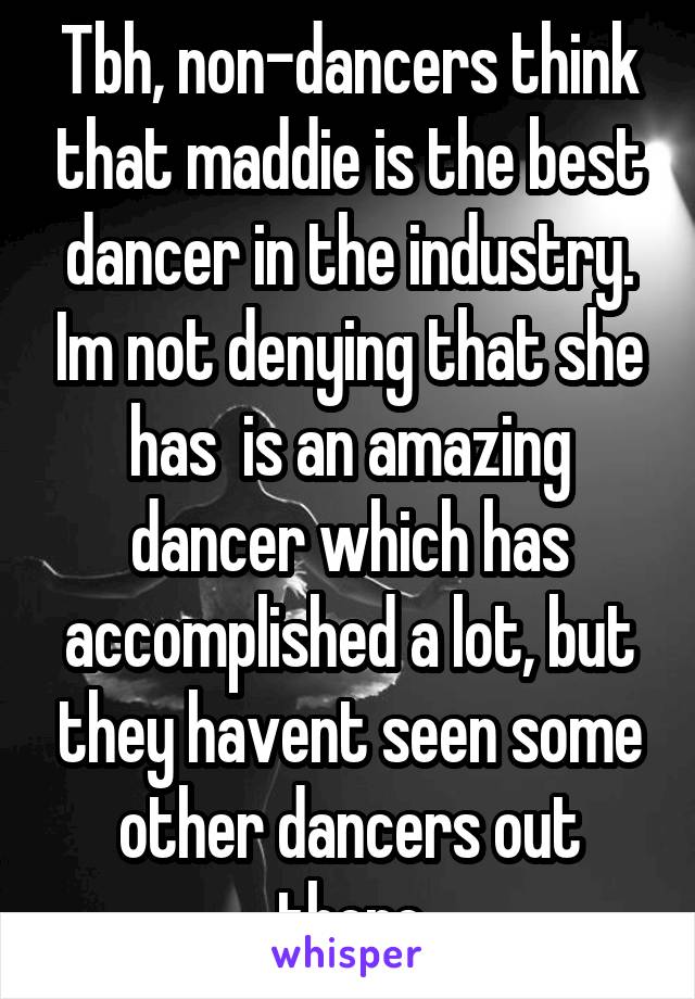 Tbh, non-dancers think that maddie is the best dancer in the industry. Im not denying that she has  is an amazing dancer which has accomplished a lot, but they havent seen some other dancers out there