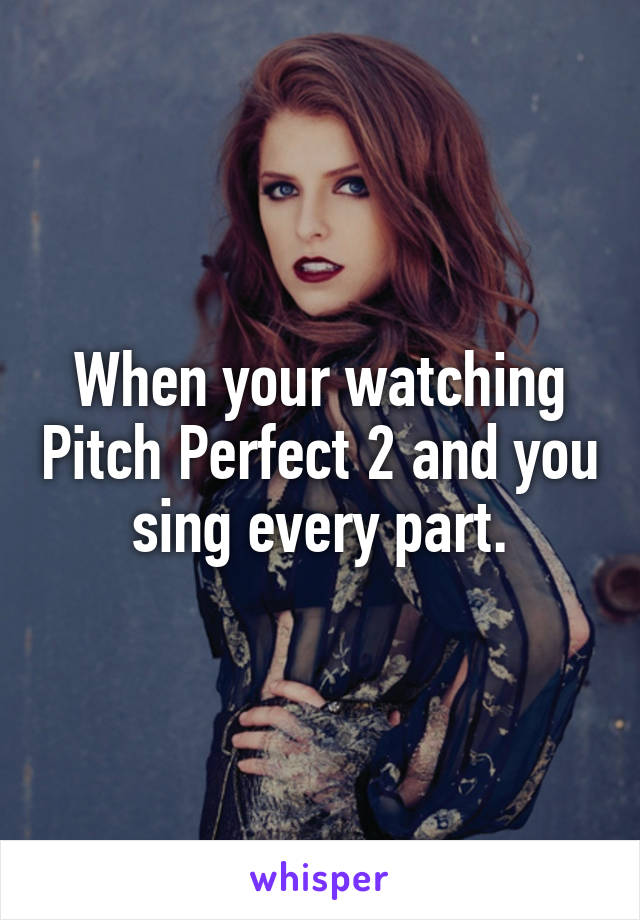 When your watching Pitch Perfect 2 and you sing every part.