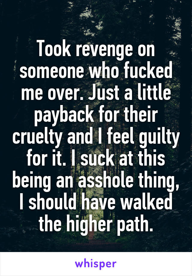 Took revenge on someone who fucked me over. Just a little payback for their cruelty and I feel guilty for it. I suck at this being an asshole thing, I should have walked the higher path.