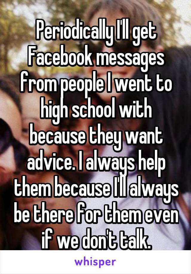Periodically I'll get Facebook messages from people I went to high school with because they want advice. I always help them because I'll always be there for them even if we don't talk.