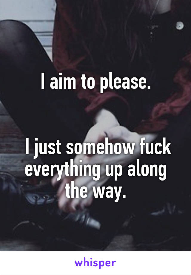 I aim to please.


 I just somehow fuck everything up along the way.