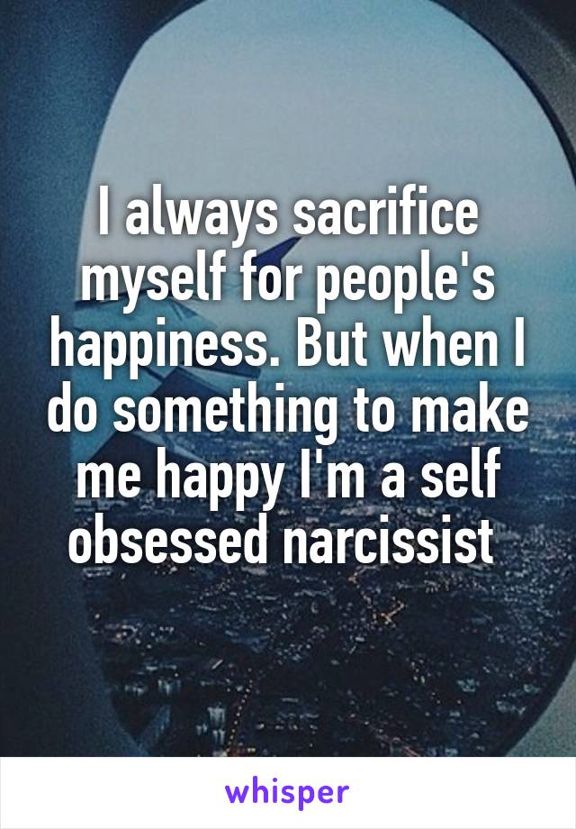 I always sacrifice myself for people's happiness. But when I do something to make me happy I'm a self obsessed narcissist 

