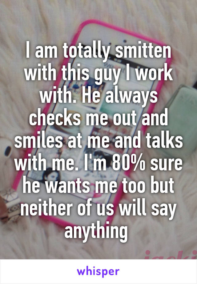 I am totally smitten with this guy I work with. He always checks me out and smiles at me and talks with me. I'm 80% sure he wants me too but neither of us will say anything 