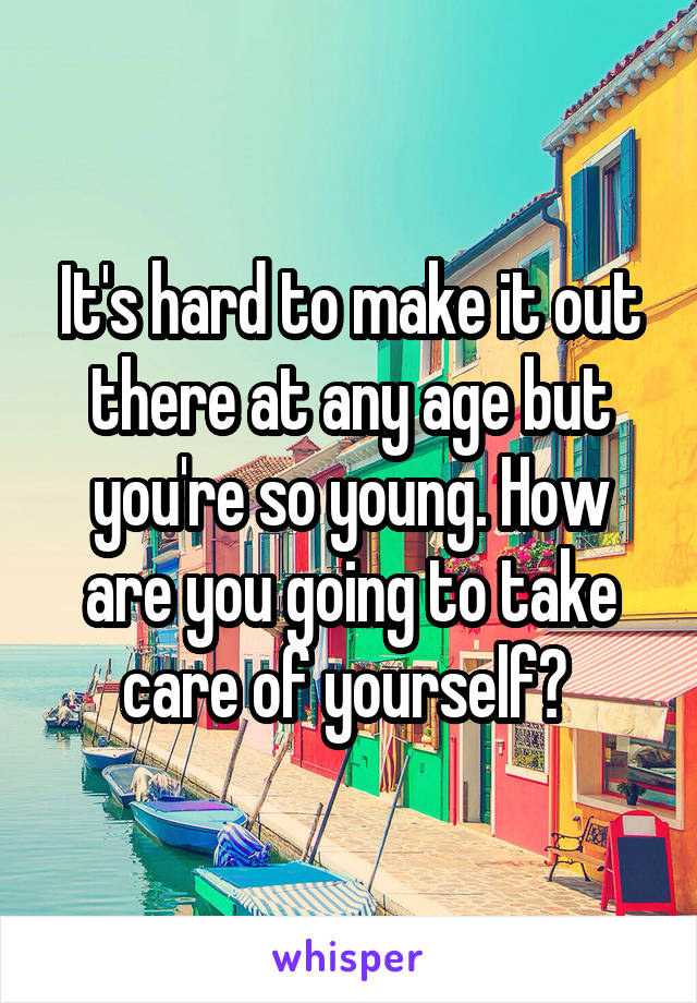It's hard to make it out there at any age but you're so young. How are you going to take care of yourself? 