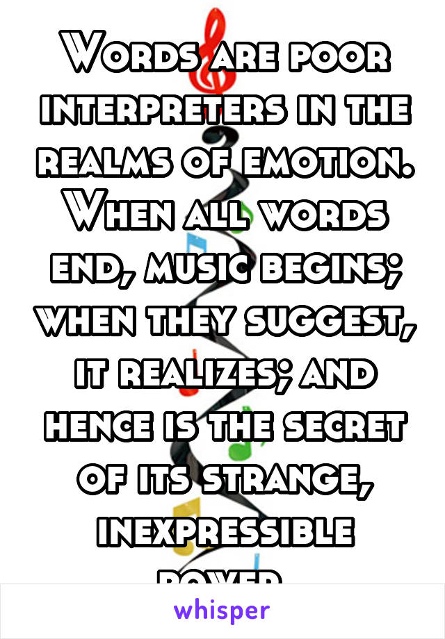 Words are poor interpreters in the realms of emotion. When all words end, music begins; when they suggest, it realizes; and hence is the secret of its strange, inexpressible power.