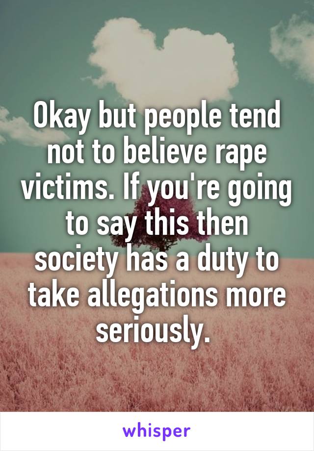 Okay but people tend not to believe rape victims. If you're going to say this then society has a duty to take allegations more seriously. 
