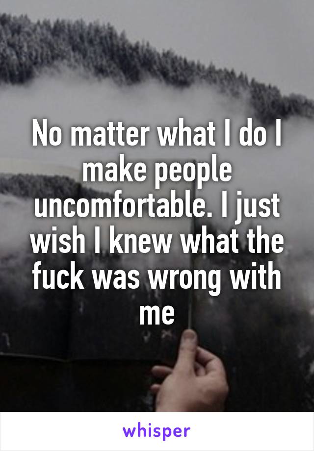 No matter what I do I make people uncomfortable. I just wish I knew what the fuck was wrong with me