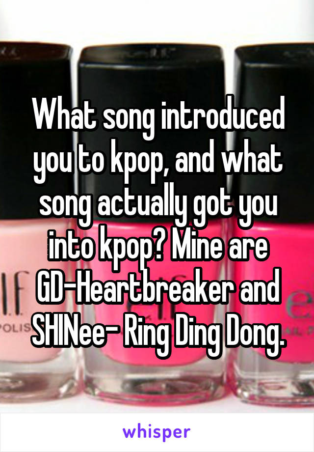 What song introduced you to kpop, and what song actually got you into kpop? Mine are GD-Heartbreaker and SHINee- Ring Ding Dong.