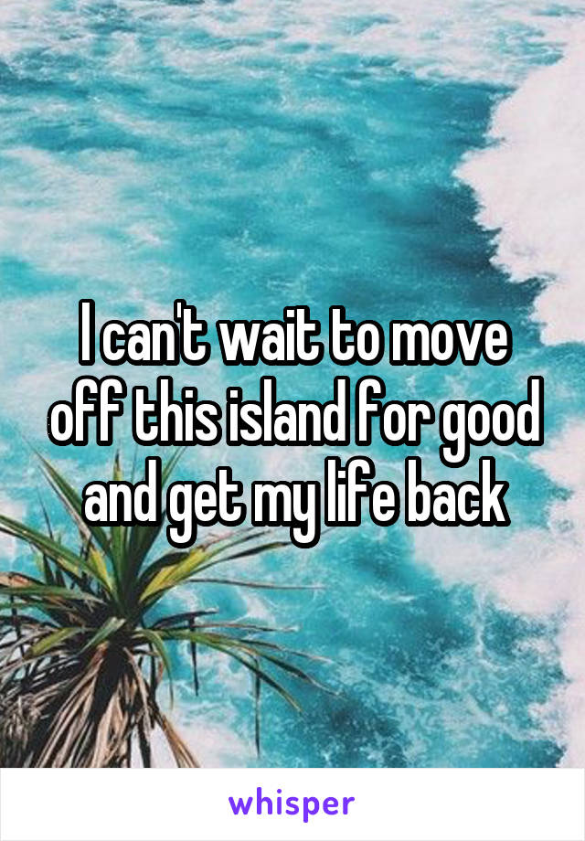 I can't wait to move off this island for good and get my life back