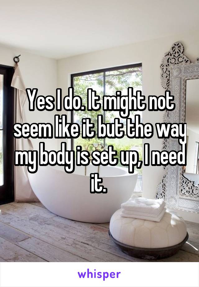 Yes I do. It might not seem like it but the way my body is set up, I need it. 
