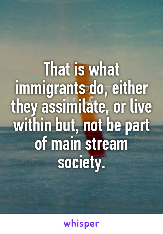 That is what immigrants do, either they assimilate, or live within but, not be part of main stream society.