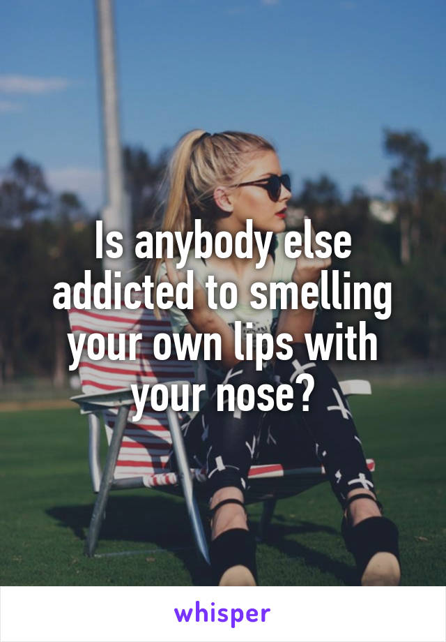 Is anybody else addicted to smelling your own lips with your nose?