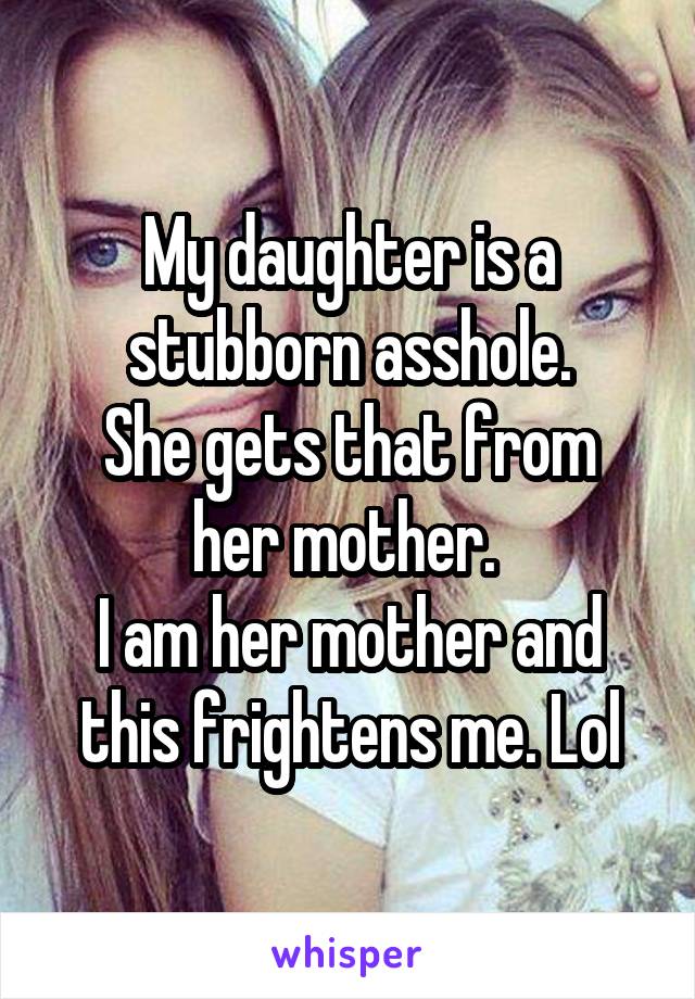 My daughter is a stubborn asshole.
She gets that from her mother. 
I am her mother and this frightens me. Lol