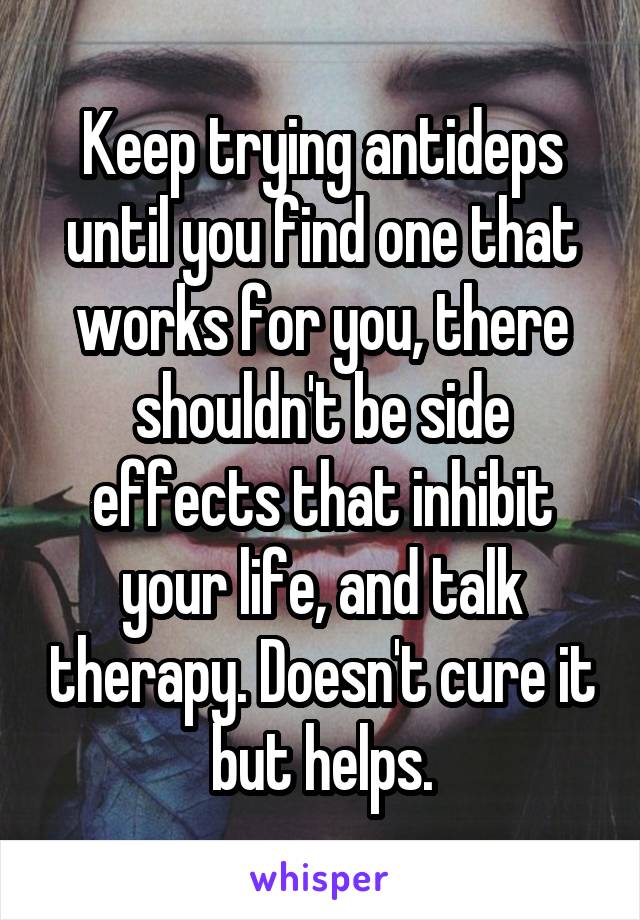 Keep trying antideps until you find one that works for you, there shouldn't be side effects that inhibit your life, and talk therapy. Doesn't cure it but helps.