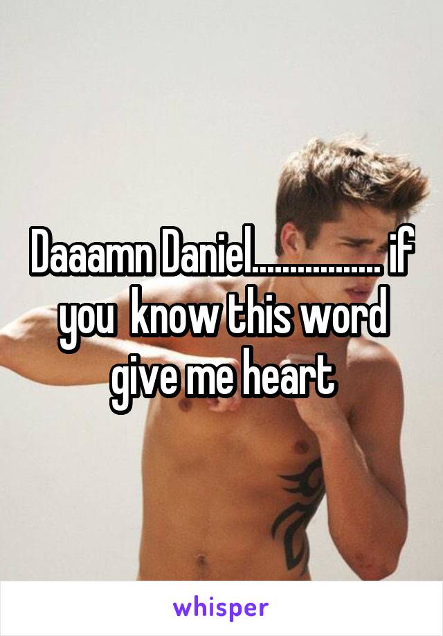Daaamn Daniel................. if you  know this word give me heart
