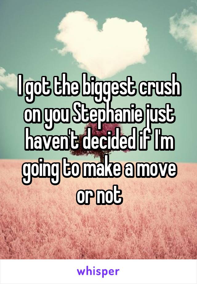 I got the biggest crush on you Stephanie just haven't decided if I'm going to make a move or not