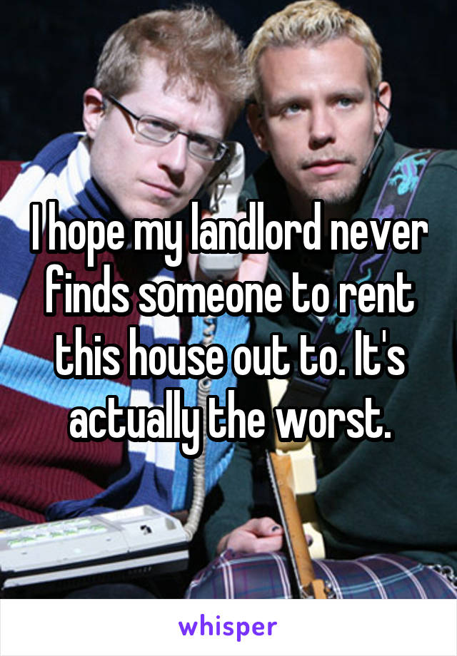 I hope my landlord never finds someone to rent this house out to. It's actually the worst.