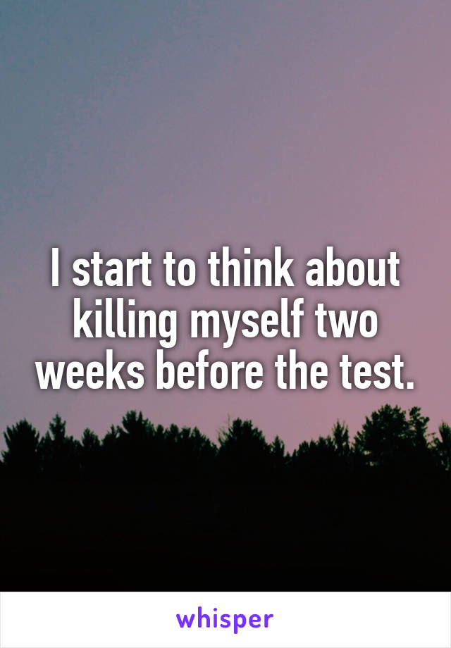 I start to think about killing myself two weeks before the test.