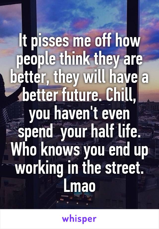 It pisses me off how people think they are better, they will have a better future. Chill, you haven't even spend  your half life. Who knows you end up working in the street. Lmao