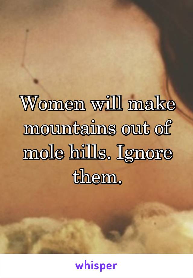 Women will make mountains out of mole hills. Ignore them.