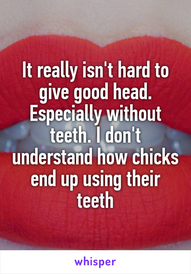 It really isn't hard to give good head. Especially without teeth. I don't understand how chicks end up using their teeth