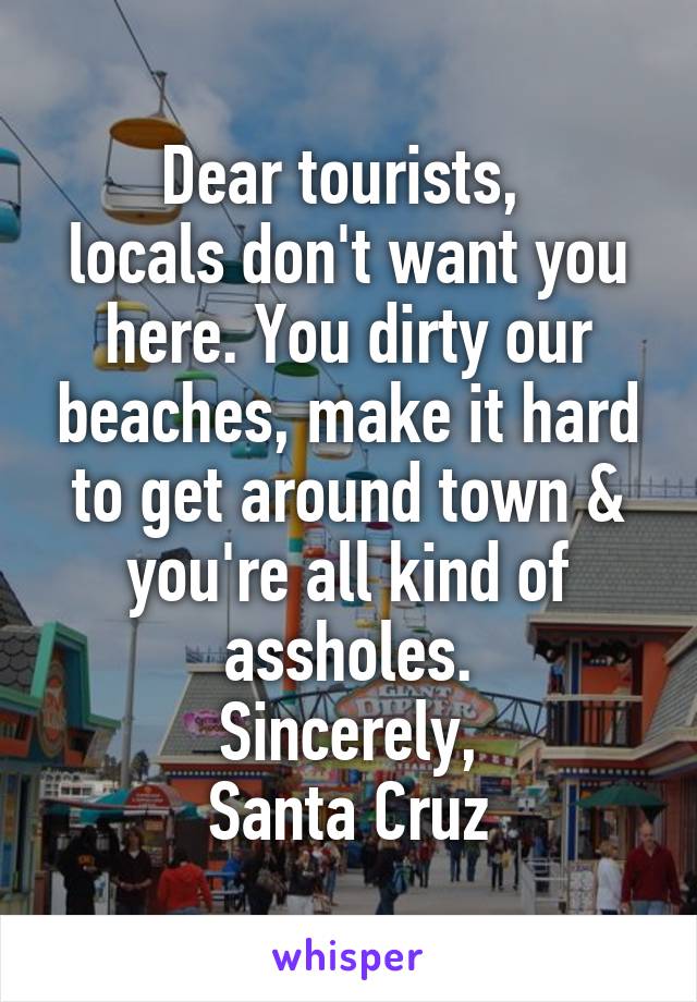 Dear tourists, 
locals don't want you here. You dirty our beaches, make it hard to get around town & you're all kind of assholes.
Sincerely,
Santa Cruz