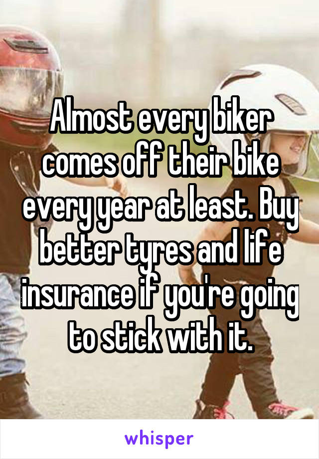 Almost every biker comes off their bike every year at least. Buy better tyres and life insurance if you're going to stick with it.