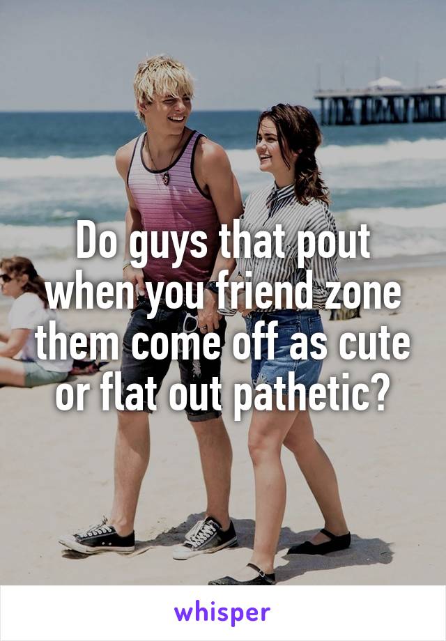 Do guys that pout when you friend zone them come off as cute or flat out pathetic?