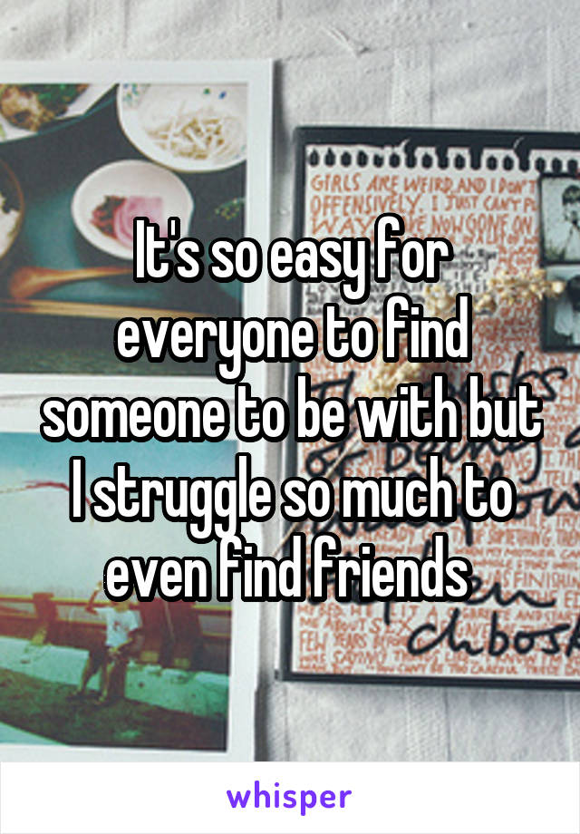 It's so easy for everyone to find someone to be with but I struggle so much to even find friends 