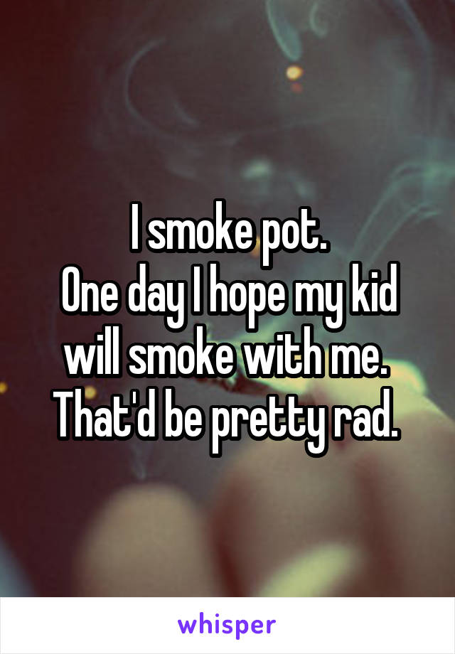 I smoke pot.
One day I hope my kid will smoke with me. 
That'd be pretty rad. 