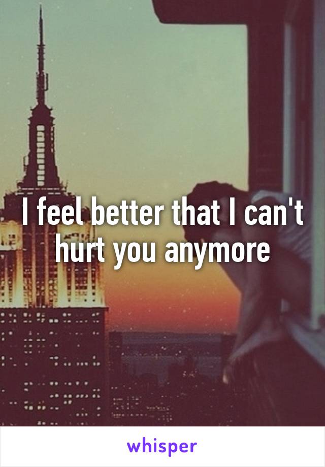 I feel better that I can't hurt you anymore