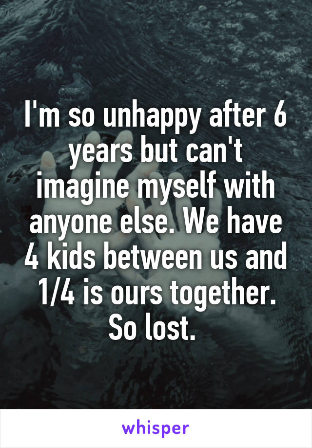 I'm so unhappy after 6 years but can't imagine myself with anyone else. We have 4 kids between us and 1/4 is ours together. So lost. 