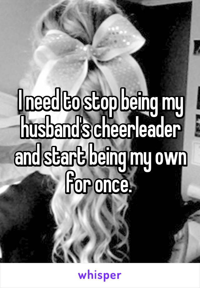I need to stop being my husband's cheerleader and start being my own for once. 