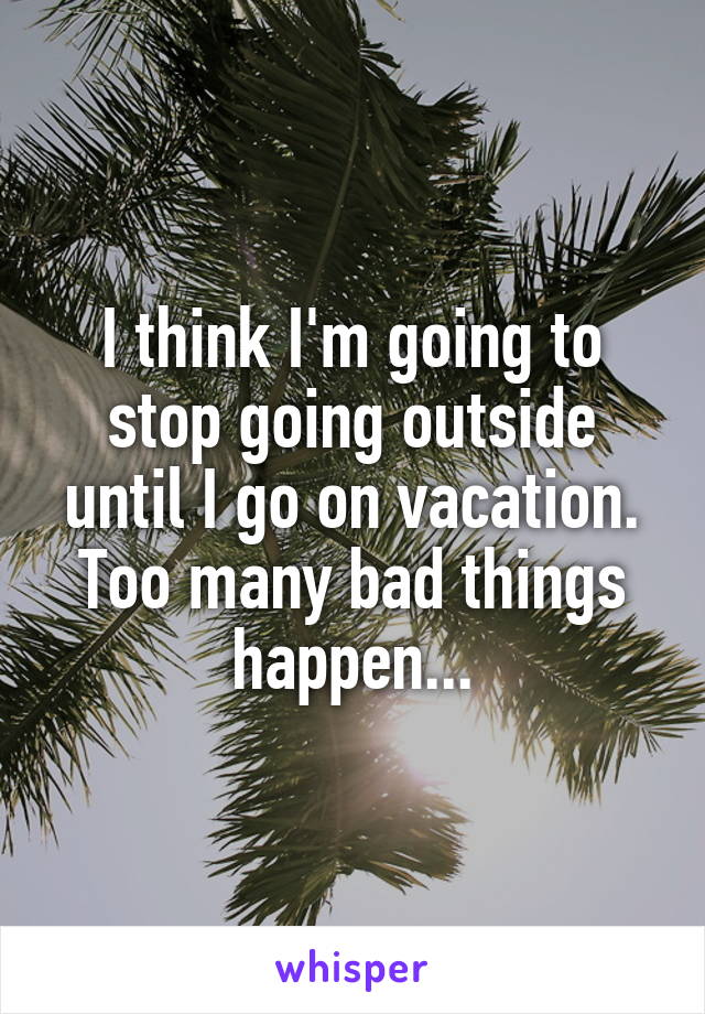 I think I'm going to stop going outside until I go on vacation. Too many bad things happen...
