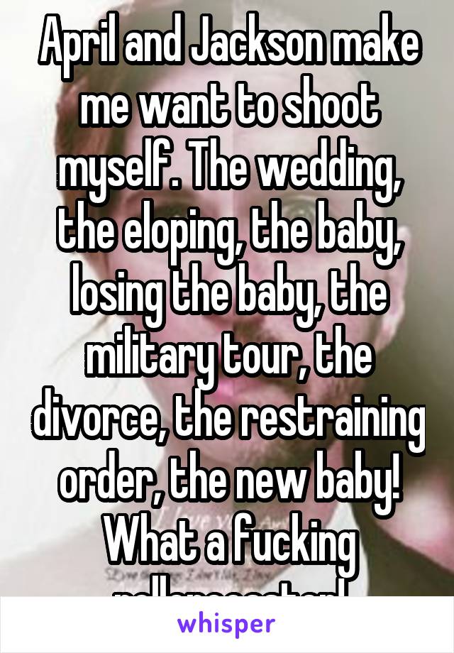 April and Jackson make me want to shoot myself. The wedding, the eloping, the baby, losing the baby, the military tour, the divorce, the restraining order, the new baby! What a fucking rollercoaster!