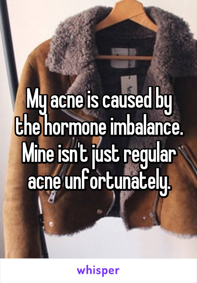 My acne is caused by the hormone imbalance. Mine isn't just regular acne unfortunately.