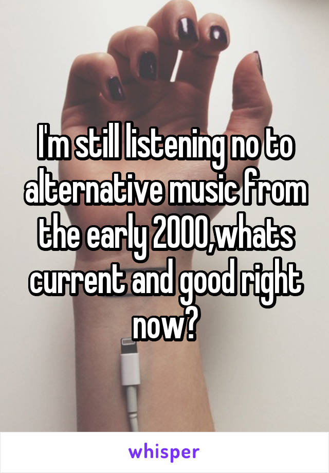 I'm still listening no to alternative music from the early 2000,whats current and good right now?
