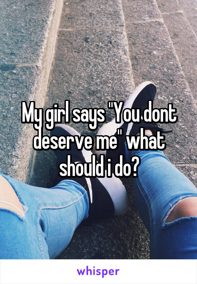 My girl says "You dont deserve me" what should i do?