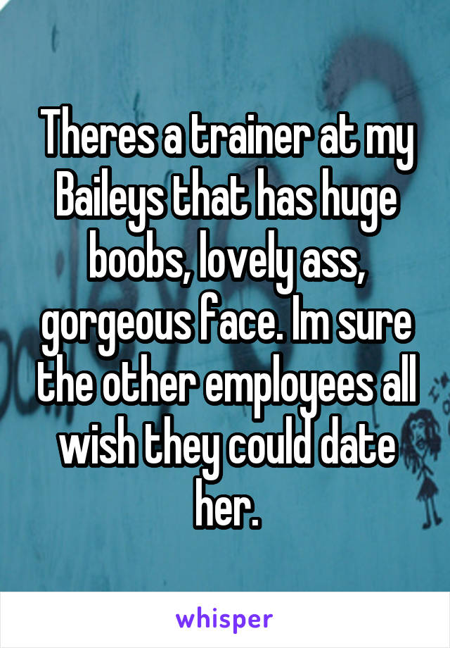 Theres a trainer at my Baileys that has huge boobs, lovely ass, gorgeous face. Im sure the other employees all wish they could date her.