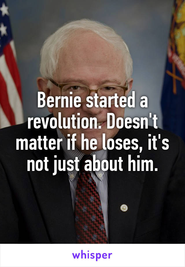 Bernie started a revolution. Doesn't matter if he loses, it's not just about him.