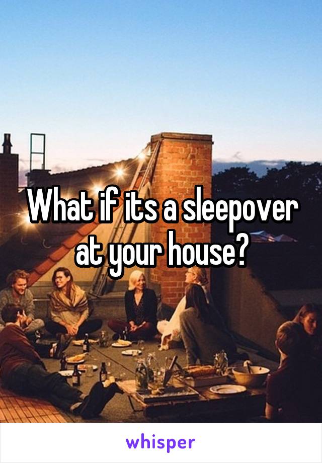 What if its a sleepover at your house?