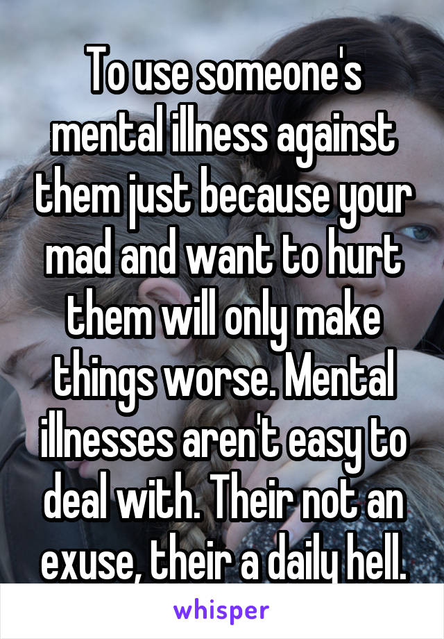 To use someone's mental illness against them just because your mad and want to hurt them will only make things worse. Mental illnesses aren't easy to deal with. Their not an exuse, their a daily hell.