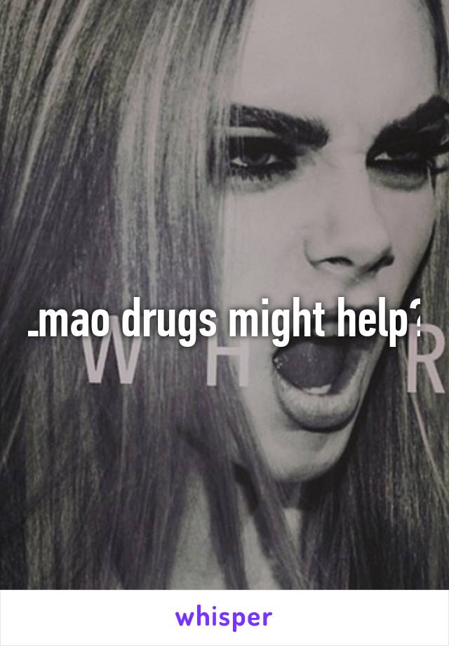 Lmao drugs might help?