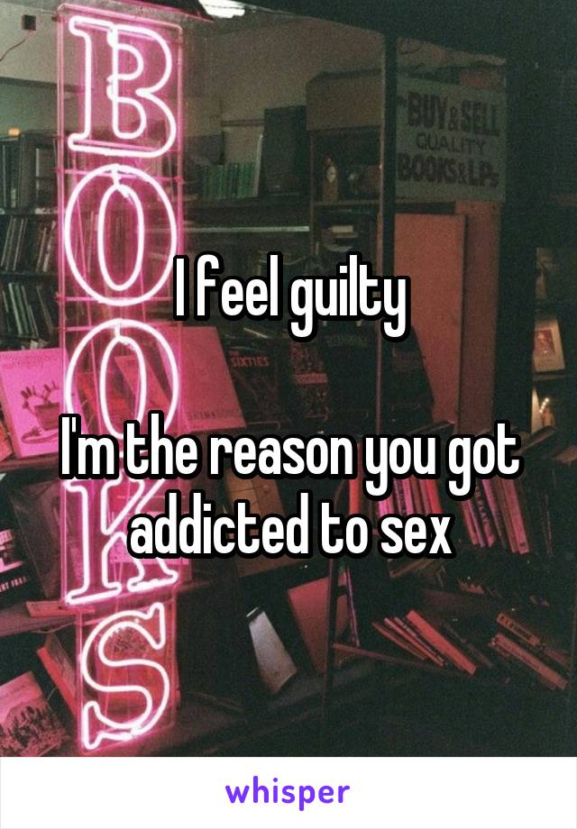 I feel guilty

I'm the reason you got addicted to sex