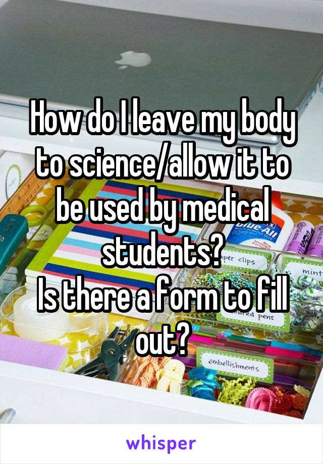 How do I leave my body to science/allow it to be used by medical students?
Is there a form to fill out?