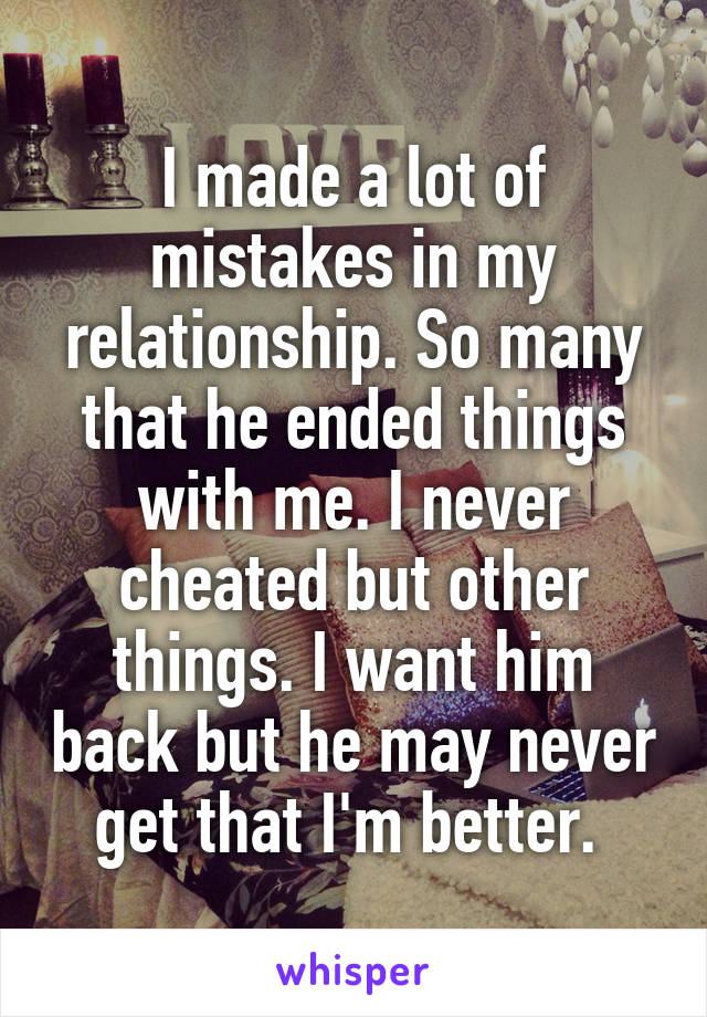 I made a lot of mistakes in my relationship. So many that he ended things with me. I never cheated but other things. I want him back but he may never get that I'm better. 