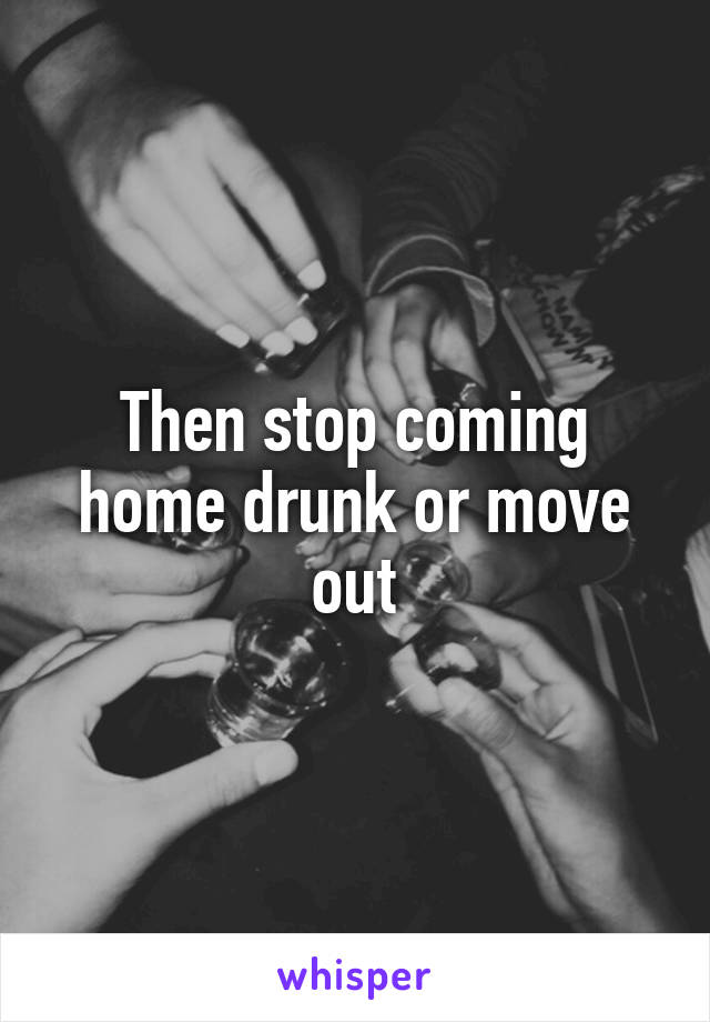 Then stop coming home drunk or move out