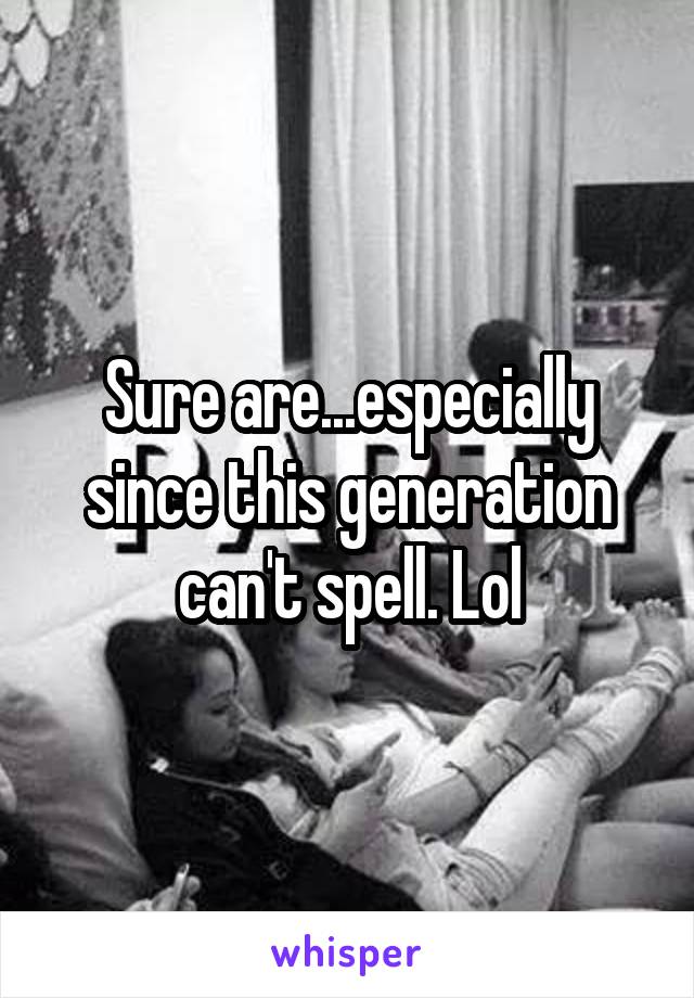 Sure are...especially since this generation can't spell. Lol