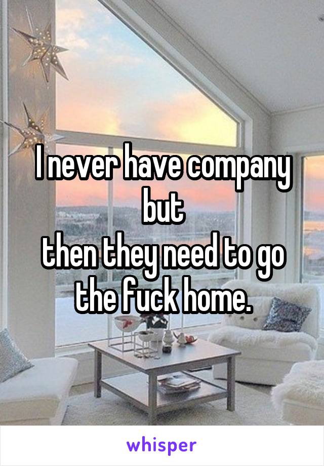 I never have company but
then they need to go the fuck home.