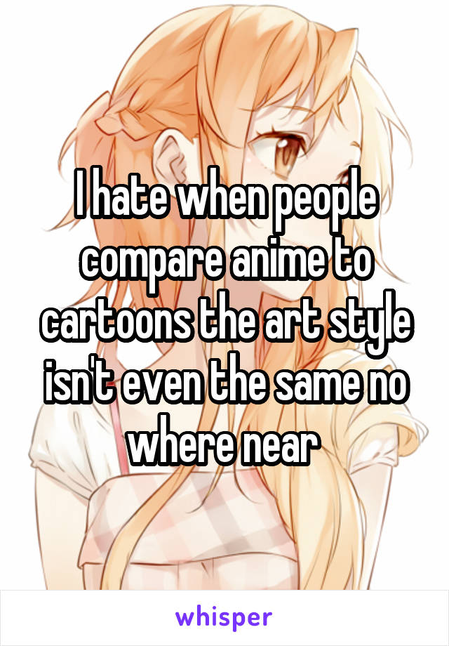 I hate when people compare anime to cartoons the art style isn't even the same no where near 